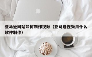 邓州亚马逊网站如何制作视频（亚马逊视频用什么软件制作）