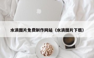 邓州水滴图片免费制作网站（水滴图片下载）